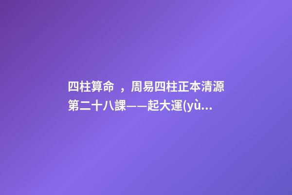 四柱算命，周易四柱正本清源第二十八課——起大運(yùn)